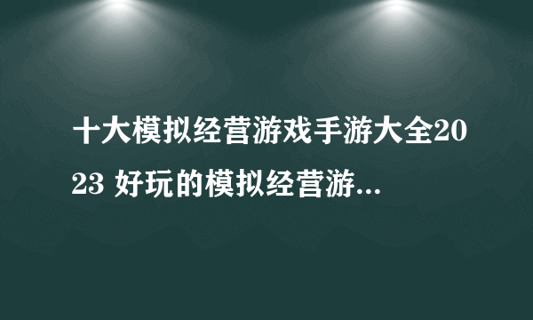 十大模拟经营游戏手游大全2023 好玩的模拟经营游戏下载推荐