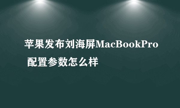 苹果发布刘海屏MacBookPro 配置参数怎么样