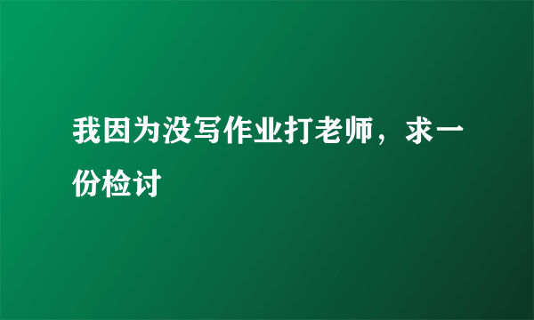 我因为没写作业打老师，求一份检讨