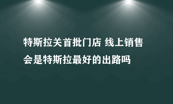 特斯拉关首批门店 线上销售会是特斯拉最好的出路吗