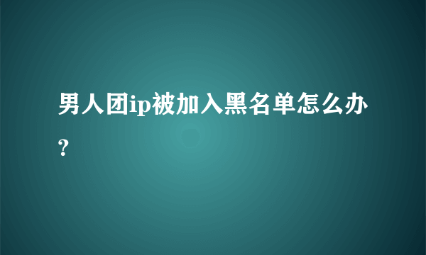 男人团ip被加入黑名单怎么办？