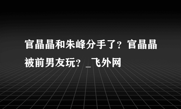 官晶晶和朱峰分手了？官晶晶被前男友玩？_飞外网