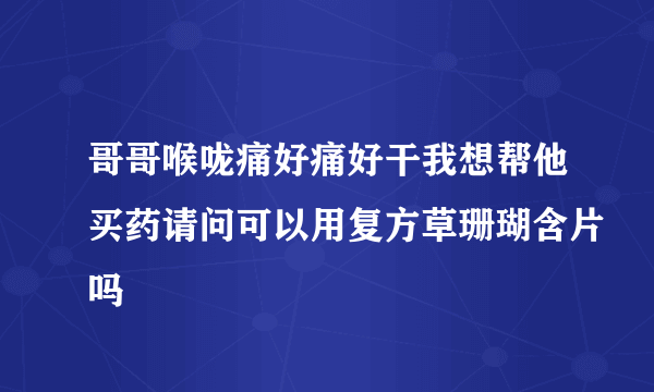 哥哥喉咙痛好痛好干我想帮他买药请问可以用复方草珊瑚含片吗