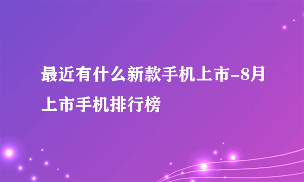 最近有什么新款手机上市-8月上市手机排行榜