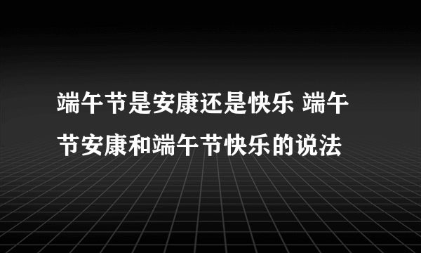 端午节是安康还是快乐 端午节安康和端午节快乐的说法