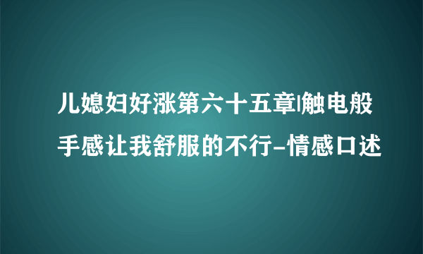 儿媳妇好涨第六十五章|触电般手感让我舒服的不行-情感口述