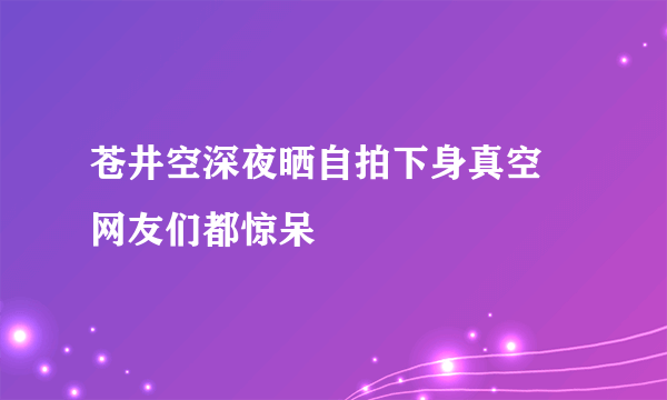 苍井空深夜晒自拍下身真空 网友们都惊呆