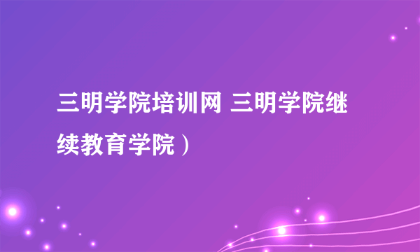 三明学院培训网 三明学院继续教育学院）