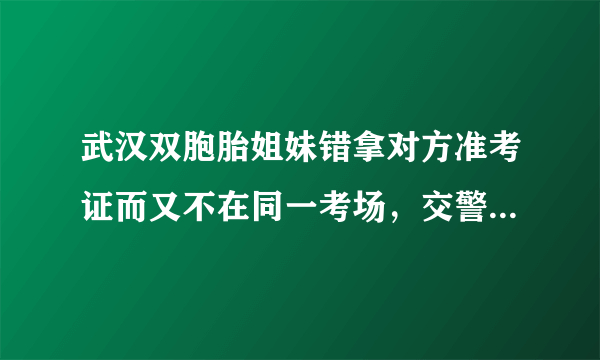 武汉双胞胎姐妹错拿对方准考证而又不在同一考场，交警帮助姐妹换证，对此你怎么看？