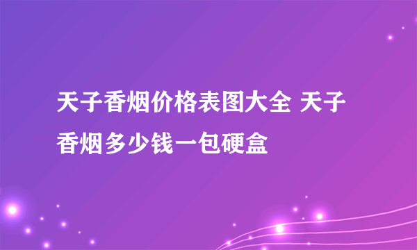 天子香烟价格表图大全 天子香烟多少钱一包硬盒