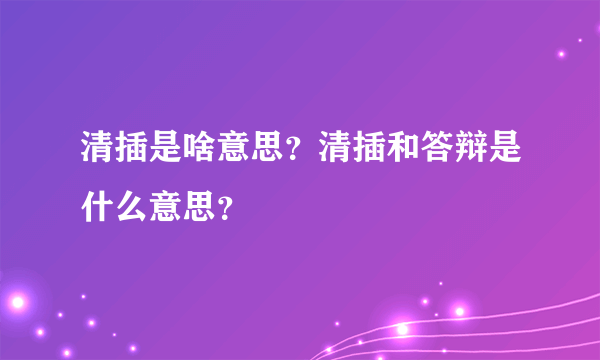 清插是啥意思？清插和答辩是什么意思？