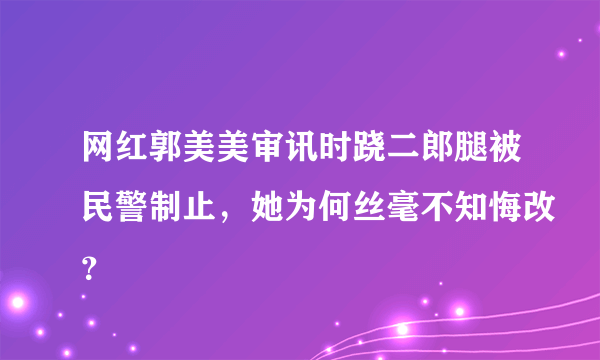 网红郭美美审讯时跷二郎腿被民警制止，她为何丝毫不知悔改？