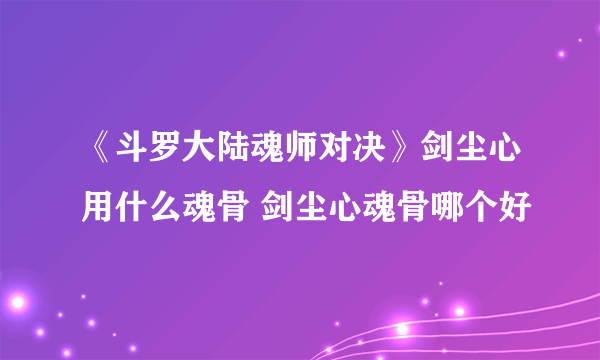 《斗罗大陆魂师对决》剑尘心用什么魂骨 剑尘心魂骨哪个好