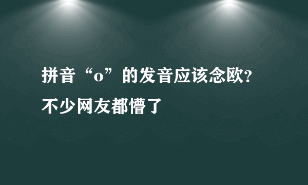 拼音“o”的发音应该念欧？不少网友都懵了