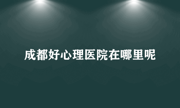 成都好心理医院在哪里呢