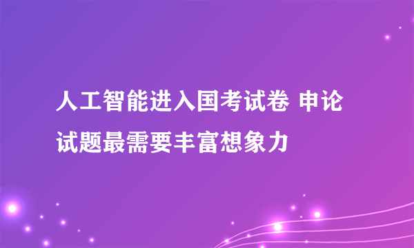 人工智能进入国考试卷 申论试题最需要丰富想象力