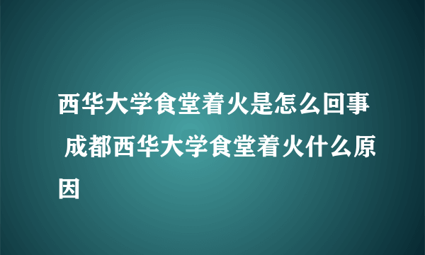 西华大学食堂着火是怎么回事 成都西华大学食堂着火什么原因