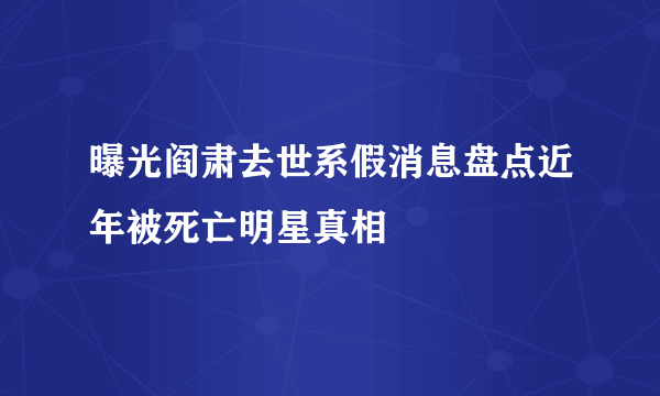 曝光阎肃去世系假消息盘点近年被死亡明星真相