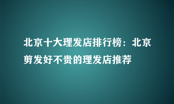 北京十大理发店排行榜：北京剪发好不贵的理发店推荐