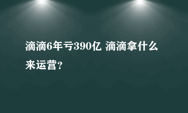 滴滴6年亏390亿 滴滴拿什么来运营？