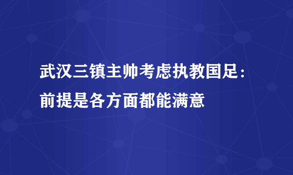 武汉三镇主帅考虑执教国足：前提是各方面都能满意