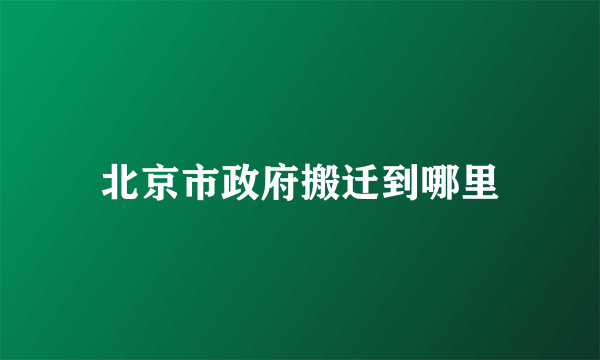 北京市政府搬迁到哪里