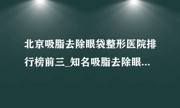 北京吸脂去除眼袋整形医院排行榜前三_知名吸脂去除眼袋美容整形医院排名【附价格】