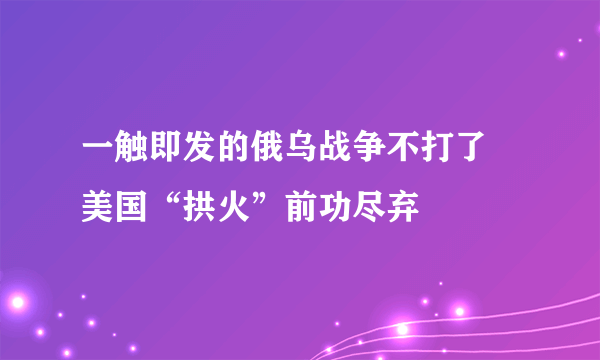 一触即发的俄乌战争不打了 美国“拱火”前功尽弃