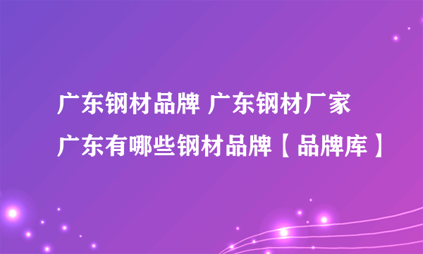 广东钢材品牌 广东钢材厂家 广东有哪些钢材品牌【品牌库】