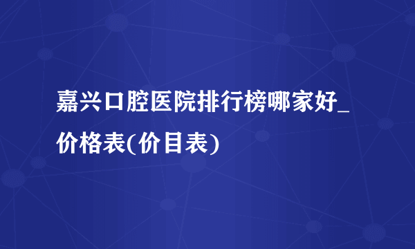 嘉兴口腔医院排行榜哪家好_价格表(价目表)