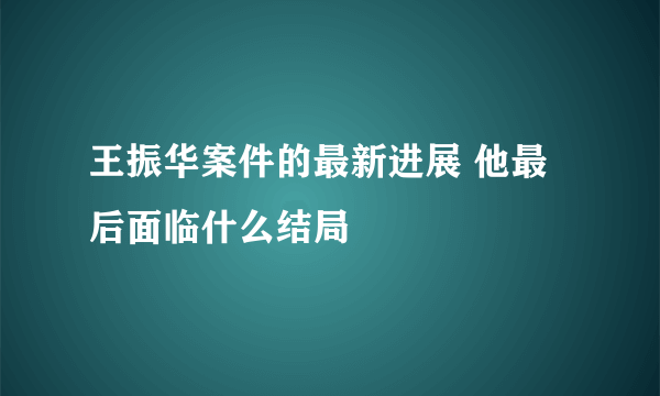 王振华案件的最新进展 他最后面临什么结局