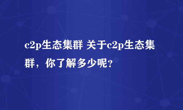 c2p生态集群 关于c2p生态集群，你了解多少呢？