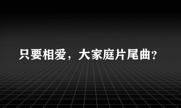 只要相爱，大家庭片尾曲？