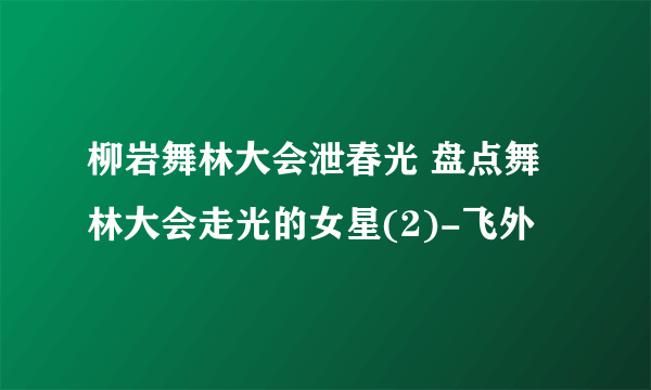 柳岩舞林大会泄春光 盘点舞林大会走光的女星(2)-飞外