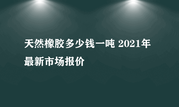 天然橡胶多少钱一吨 2021年最新市场报价