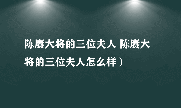 陈赓大将的三位夫人 陈赓大将的三位夫人怎么样）