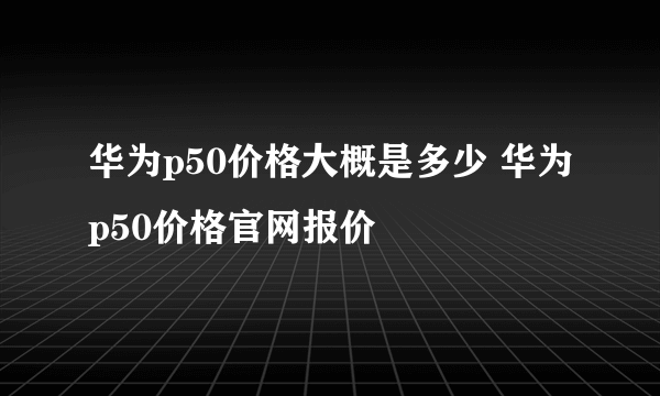 华为p50价格大概是多少 华为p50价格官网报价