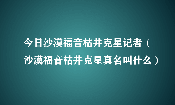 今日沙漠福音枯井克星记者（沙漠福音枯井克星真名叫什么）