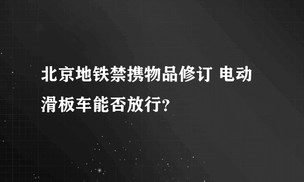 北京地铁禁携物品修订 电动滑板车能否放行？