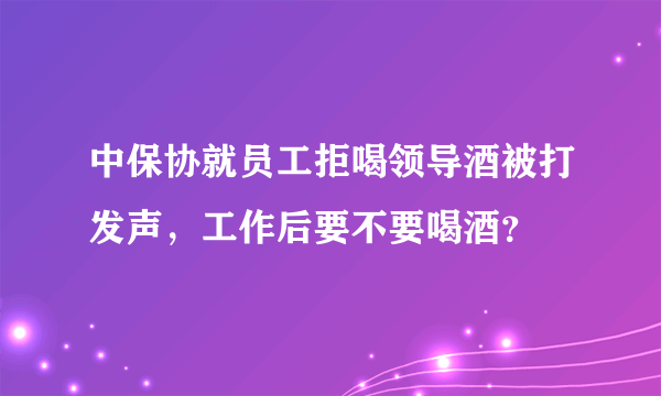 中保协就员工拒喝领导酒被打发声，工作后要不要喝酒？