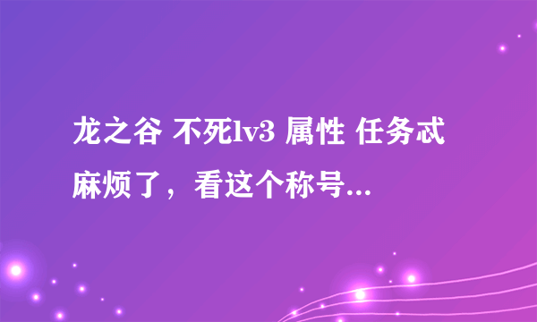 龙之谷 不死lv3 属性 任务忒麻烦了，看这个称号值不值。 谢谢！