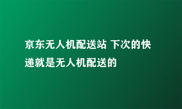 京东无人机配送站 下次的快递就是无人机配送的