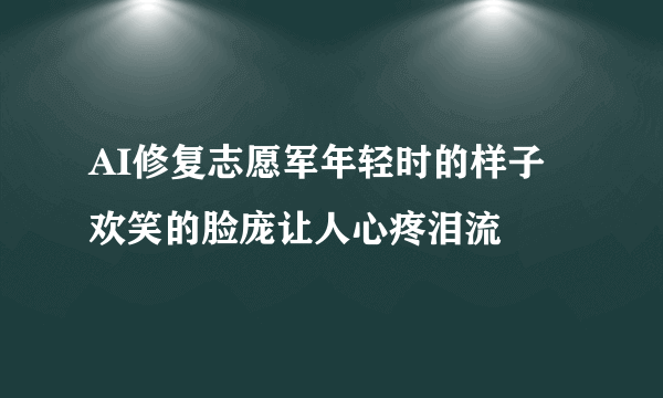 AI修复志愿军年轻时的样子 欢笑的脸庞让人心疼泪流