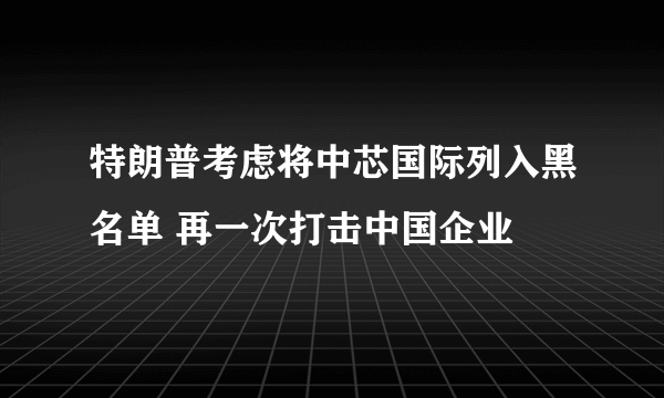 特朗普考虑将中芯国际列入黑名单 再一次打击中国企业