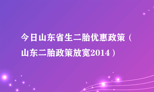 今日山东省生二胎优惠政策（山东二胎政策放宽2014）