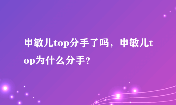 申敏儿top分手了吗，申敏儿top为什么分手？