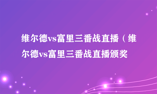 维尔德vs富里三番战直播（维尔德vs富里三番战直播颁奖