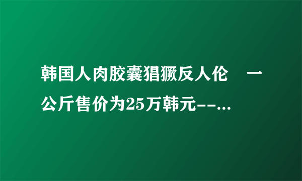 韩国人肉胶囊猖獗反人伦 一公斤售价为25万韩元--文化--飞外