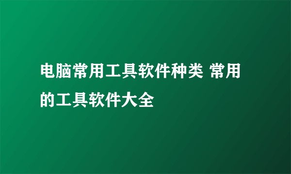 电脑常用工具软件种类 常用的工具软件大全