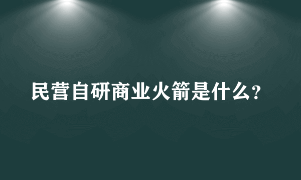 民营自研商业火箭是什么？